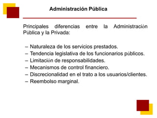 Administración Pública
Principales diferencias entre la Administración
Pública y la Privada:
– Naturaleza de los servicios prestados.
– Tendencia legislativa de los funcionarios públicos.
– Limitación de responsabilidades.
– Mecanismos de control financiero.
– Discrecionalidad en el trato a los usuarios/clientes.
– Reembolso marginal.
 