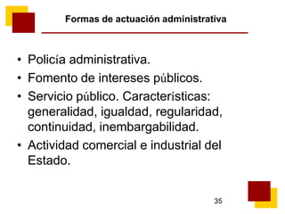 35
Formas de actuación administrativa
• Policía administrativa.
• Fomento de intereses públicos.
• Servicio público. Características:
generalidad, igualdad, regularidad,
continuidad, inembargabilidad.
• Actividad comercial e industrial del
Estado.
 