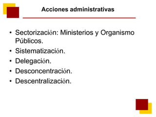 Acciones administrativas
• Sectorización: Ministerios y Organismo
Públicos.
• Sistematización.
• Delegación.
• Desconcentración.
• Descentralización.
 