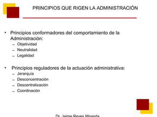 PRINCIPIOS QUE RIGEN LA ADMINISTRACIÓN
• Principios conformadores del comportamiento de la
Administración:
–
–
–
Objetividad
Neutralidad
Legalidad
• Principios reguladores de la actuación administrativa:
–
–
–
–
Jerarquía
Desconcentración
Descentralización
Coordinación
 