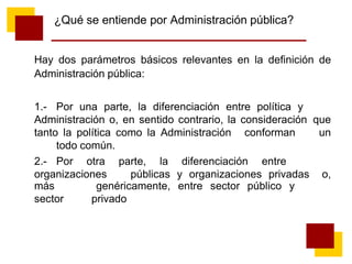 ¿Qué se entiende por Administración pública?
Hay dos parámetros básicos relevantes en la definición de
Administración pública:
1.- Por una parte, la diferenciación entre política y
Administración o, en sentido contrario, la consideración que
tanto la política como la Administración conforman un
todo común.
2.- Por otra parte, la diferenciación entre
organizaciones públicas y organizaciones privadas o,
más
sector
genéricamente, entre sector público y
privado
 