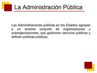 La Administración Pública
Las Administraciones públicas en los Estados agrupan
a un enorme conjunto de organizaciones y
suborganizaciones, que gestionan servicios públicos y
definen políticas públicas.
 