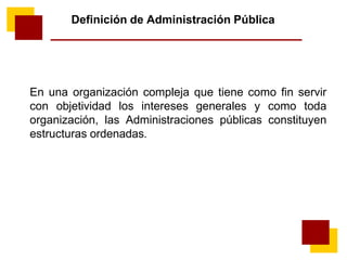 Definición de Administración Pública
En una organización compleja que tiene como fin servir
con objetividad los intereses generales y como toda
organización, las Administraciones públicas constituyen
estructuras ordenadas.
 