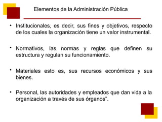 Elementos de la Administración Pública
• Institucionales, es decir, sus fines y objetivos, respecto
de los cuales la organización tiene un valor instrumental.
Normativos, las normas y reglas que definen su
estructura y regulan su funcionamiento.
Materiales esto es, sus recursos económicos y sus
bienes.
•
•
• Personal, las autoridades y empleados que dan vida a la
organización a través de sus órganos”.
 