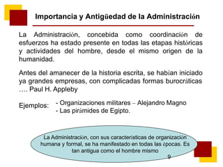 Importancia y Antigüedad de la Administración
La Administración, concebida como coordinación de
esfuerzos ha estado presente en todas las etapas históricas
y actividades del hombre, desde el mismo origen de la
humanidad.
Antes del amanecer de la historia escrita, se habían iniciado
ya grandes empresas, con complicadas formas burocráticas
…. Paul H. Appleby
Ejemplos: - Organizaciones militares – Alejandro Magno
- Las pirámides de Egipto.
La Administración, con sus características de organización
humana y formal, se ha manifestado en todas las épocas. Es
tan antigua como el hombre mismo
9
 