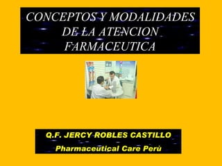CONCEPTOS Y MODALIDADES DE LA ATENCION FARMACEUTICA Q.F. JERCY ROBLES CASTILLO Pharmaceutical Care Perù 