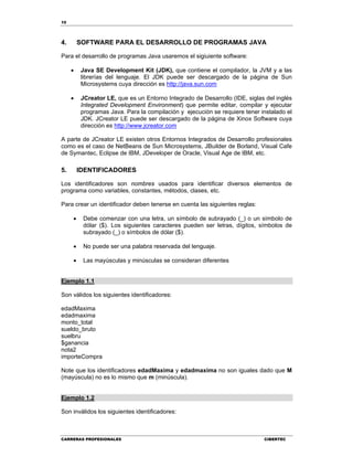 10
CARRERAS PROFESIONALES CIBERTEC
4. SOFTWARE PARA EL DESARROLLO DE PROGRAMAS JAVA
Para el desarrollo de programas Java usaremos el sigiuiente software:
 Java SE Development Kit (JDK), que contiene el compilador, la JVM y a las
librerías del lenguaje. El JDK puede ser descargado de la página de Sun
Microsystems cuya dirección es http://java.sun.com
 JCreator LE, que es un Entorno Integrado de Desarrollo (IDE, siglas del inglés
Integrated Development Environment) que permite editar, compilar y ejecutar
programas Java. Para la compilación y ejecución se requiere tener instalado el
JDK. JCreator LE puede ser descargado de la página de Xinox Software cuya
dirección es http://www.jcreator.com
A parte de JCreator LE existen otros Entornos Integrados de Desarrollo profesionales
como es el caso de NetBeans de Sun Microsystems, JBuilder de Borland, Visual Cafe
de Symantec, Eclipse de IBM, JDeveloper de Oracle, Visual Age de IBM, etc.
5. IDENTIFICADORES
Los identificadores son nombres usados para identificar diversos elementos de
programa como variables, constantes, métodos, clases, etc.
Para crear un identificador deben tenerse en cuenta las siguientes reglas:
 Debe comenzar con una letra, un símbolo de subrayado (_) o un símbolo de
dólar ($). Los siguientes caracteres pueden ser letras, dígitos, símbolos de
subrayado (_) o símbolos de dólar ($).
 No puede ser una palabra reservada del lenguaje.
 Las mayúsculas y minúsculas se consideran diferentes
Ejemplo 1.1
Son válidos los siguientes identificadores:
edadMaxima
edadmaxima
monto_total
sueldo_bruto
suelbru
$ganancia
nota2
importeCompra
Note que los identificadores edadMaxima y edadmaxima no son iguales dado que M
(mayúscula) no es lo mismo que m (minúscula).
Ejemplo 1.2
Son inválidos los siguientes identificadores:
 