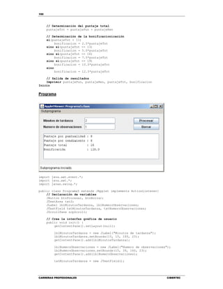 100
CARRERAS PROFESIONALES CIBERTEC
// Determinación del puntaje total
puntajeTot = puntajePun + puntajeRen
// Determinación de la bonificacionicación
si(puntajeTot < 11)
bonificacion = 2.5*puntajeTot
sino si(puntajeTot <= 13)
bonificacion = 5.0*puntajeTot
sino si(puntajeTot <= 16)
bonificacion = 7.5*puntajeTot
sino si(puntajeTot <= 19)
bonificacion = 10.0*puntajeTot
sino
bonificacion = 12.5*puntajeTot
// Salida de resultados
Imprimir puntajePun, puntajeRen, puntajeTot, bonificacion
Inicio
Programa
import java.awt.event.*;
import java.awt.*;
import javax.swing.*;
public class Programa5 extends JApplet implements ActionListener{
// Declaración de variables
JButton btnProcesar, btnBorrar;
JTextArea txtS;
JLabel lblMinutosTardanza, lblNumeroObservaciones;
JTextField txtMinutosTardanza, txtNumeroObservaciones;
JScrollPane scpScroll;
// Crea la interfaz gráfica de usuario
public void init() {
getContentPane().setLayout(null);
lblMinutosTardanza = new JLabel("Minutos de tardanza");
lblMinutosTardanza.setBounds(15, 15, 160, 23);
getContentPane().add(lblMinutosTardanza);
lblNumeroObservaciones = new JLabel("Numero de observaciones");
lblNumeroObservaciones.setBounds(15, 39, 160, 23);
getContentPane().add(lblNumeroObservaciones);
txtMinutosTardanza = new JTextField();
 