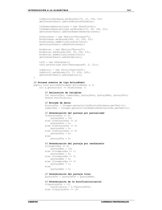 IN TRODU CCIÓN A LA ALGORITMIA 101
CIBERTEC CARRERAS PROFESIONALES
txtMinutosTardanza.setBounds(175, 15, 120, 23);
getContentPane().add(txtMinutosTardanza);
txtNumeroObservaciones = new JTextField();
txtNumeroObservaciones.setBounds(175, 39, 120, 23);
getContentPane().add(txtNumeroObservaciones);
btnProcesar = new JButton("Procesar");
btnProcesar.setBounds(365, 15, 100, 23);
btnProcesar.addActionListener(this);
getContentPane().add(btnProcesar);
btnBorrar = new JButton("Borrar");
btnBorrar.setBounds(365, 39, 100, 23);
btnBorrar.addActionListener(this);
getContentPane().add(btnBorrar);
txtS = new JTextArea();
txtS.setFont(new Font("monospaced", 0, 12));
scpScroll = new JScrollPane(txtS);
scpScroll.setBounds(15, 77, 450, 100);
getContentPane().add(scpScroll);
}
// Procesa eventos de tipo ActionEvent
public void actionPerformed( ActionEvent e ){
if( e.getSource() == btnProcesar ){
// Declaración de variables
int minutosTar, numeroObs, puntajePun, puntajeRen, puntajeTot;
double bonificacion;
// Entrada de datos
minutosTar = Integer.parseInt(txtMinutosTardanza.getText());
numeroObs = Integer.parseInt(txtNumeroObservaciones.getText());
// Determinación del puntaje por puntualidad
if(minutosTar == 0)
puntajePun = 10;
else if(minutosTar <= 2)
puntajePun = 8;
else if(minutosTar <= 5)
puntajePun = 6;
else if(minutosTar <= 9)
puntajePun = 4;
else
puntajePun = 0;
// Determinación del puntaje por rendimiento
if(numeroObs == 0)
puntajeRen = 10;
else if(numeroObs == 1)
puntajeRen = 8;
else if(numeroObs == 2)
puntajeRen = 5;
else if(numeroObs == 3)
puntajeRen = 1;
else
puntajeRen = 0;
// Determinación del puntaje total
puntajeTot = puntajePun + puntajeRen;
// Determinación de la bonificacionicación
if(puntajeTot < 11)
bonificacion = 2.5*puntajeTot;
else if(puntajeTot <= 13)
 