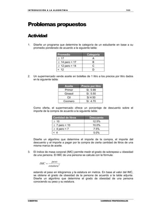 IN TRODU CCIÓN A LA ALGORITMIA 103
CIBERTEC CARRERAS PROFESIONALES
Problemas propuestos
Actividad
1. Diseñe un programa que determine le categoría de un estudiante en base a su
promedio ponderado de acuerdo a la siguiente tabla:
Promedio Categoría
 17 A
 14 pero < 17 B
 12 pero < 14 C
< 12 D
2. Un supermercado vende aceite en botellas de 1 litro a los precios por litro dados
en la siguiente tabla:
Aceite Precio por litro
Primor S/. 5.99
Girasol S/. 5.50
Cil S/.4.50
Cocinero S/. 4.70
Como oferta, el supermercado ofrece un porcentaje de descuento sobre el
importe de la compra de acuerdo a la siguiente tabla:
Cantidad de litros Descuento
 10 12.5%
 7 pero < 10 10.0%
 4 pero < 7 7.5%
< 4 5.0%
Diseñe un algoritmo que determine el importe de la compra, el importe del
descuento y el importe a pagar por la compra de cierta cantidad de litros de una
misma marca de aceite.
3. El índice de masa corporal (IMC) permite medir el grado de sobrepeso u obesidad
de una persona. El IMC de una persona se calcula con la fórmula:
2
estatura
peso
IMC 
estando el peso en kilogramos y la estatura en metros. En base al valor del IMC,
se obtiene el grado de obesidad de la persona de acuerdo a la tabla adjunta.
Diseñe un algoritmo que determine el grado de obesidad de una persona
conociendo su peso y su estatura.
 