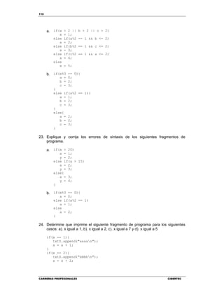 110
CARRERAS PROFESIONALES CIBERTEC
a. if(a > 2 || b > 2 || c > 2)
x = 1;
else if(a%2 == 1 && b <= 2)
x = 2;
else if(b%2 == 1 && c <= 2)
x = 3;
else if(c%2 == 1 && a <= 2)
x = 4;
else
x = 5;
b. if(x%3 == 0){
a = 0;
b = 2;
c = 3;
}
else if(x%2 == 1){
a = 1;
b = 2;
c = 3;
}
else{
a = 2;
b = 2;
c = 3;
}
23. Explique y corrija los errores de sintaxis de los siguientes fragmentos de
programa.
a. if(a > 20)
x = 1;
y = 2;
else if(a > 15)
x = 2;
y = 3;
else{
x = 3;
y = 4;
}
b. if(x%3 == 0){
a = 0;
else if(x%2 == 1)
a = 1;
else
a = 2;
}
24. Determine que imprime el siguiente fragmento de programa para los siguientes
casos: a). x igual a 1, b). x igual a 2, c). x igual a 7 y d). x igual a 5
if(x == 1){
txtS.append("aaaan");
x = x + 1;
}
if(x == 2){
txtS.append("bbbbn");
x = x + 2;
 