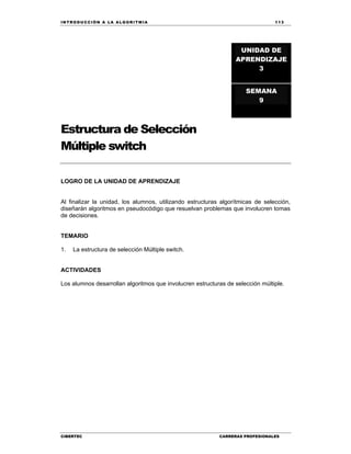 IN TRODU CCIÓN A LA ALGORITMIA 113
CIBERTEC CARRERAS PROFESIONALES
Estructura de Selección
Múltiple switch
LOGRO DE LA UNIDAD DE APRENDIZAJE
Al finalizar la unidad, los alumnos, utilizando estructuras algorítmicas de selección,
diseñarán algoritmos en pseudocódigo que resuelvan problemas que involucren tomas
de decisiones.
TEMARIO
1. La estructura de selección Múltiple switch.
ACTIVIDADES
Los alumnos desarrollan algoritmos que involucren estructuras de selección múltiple.
UNIDAD DE
APRENDIZAJE
3
SEMANA
9
 
