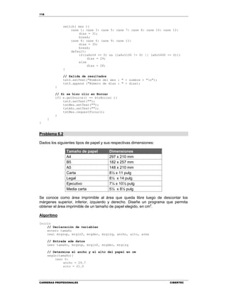 118
CARRERAS PROFESIONALES CIBERTEC
switch( mes ){
case 1: case 3: case 5: case 7: case 8: case 10: case 12:
dias = 31;
break;
case 4: case 6: case 9: case 11:
dias = 30;
break;
default:
if((año%4 == 0) && ((año%100 != 0) || (año%400 == 0)))
dias = 29;
else
dias = 28;
}
// Salida de resultados
txtS.setText("Nombre del mes : " + nombre + "n");
txtS.append ("Número de días : " + dias);
}
// Si se hizo clic en Borrar
if( e.getSource() == btnBorrar ){
txtS.setText("");
txtMes.setText("");
txtAño.setText("");
txtMes.requestFocus();
}
}
}
Problema 6.2
Dados los siguientes tipos de papel y sus respectivas dimensiones:
Tamaño de papel Dimensiones
A4 297 x 210 mm
B5 182 x 257 mm
A5 148 x 210 mm
Carta 8½ x 11 pulg
Legal 8½ x 14 pulg
Ejecutivo 7¼ x 10½ pulg
Media carta 5½ x 8½ pulg
Se conoce como área imprimible al área que queda libre luego de descontar los
márgenes superior, inferior, izquierdo y derecho. Diseñe un programa que permita
obtener el área imprimible de un tamaño de papel elegido, en cm2
.
Algoritmo
Inicio
// Declaración de variables
entero tamaño
real mrgsup, mrginf, mrgder, mrgizq, ancho, alto, area
// Entrada ade datos
Leer tamaño, mrgsup, mrginf, mrgder, mrgizq
// Determina el ancho y el alto del papel en cm
según(tamaño){
caso 0:
ancho = 29.7
alto = 21.0
 