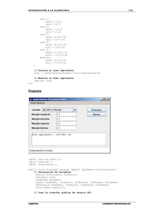 IN TRODU CCIÓN A LA ALGORITMIA 119
CIBERTEC CARRERAS PROFESIONALES
caso 1:
ancho = 18.2
alto = 25.7
caso 2:
ancho = 14.8
alto = 21.0
caso 3:
ancho =8.5*2.54
alto = 11*2.54
caso 4:
ancho =8.5*2.54
alto = 14*2.54
caso 5:
ancho =7.25*2.54
alto = 10.5*2.54
defecto:
ancho =5.5*2.54
alto = 8.5*2.54
}
// Calcula el area imprimible
area = (ancho-mrgizq-mrgder)*(alto-mrgsup-mrginf)
// Muestra al área imprimible
Imprimir area
Fin
Programa
import java.awt.event.*;
import java.awt.*;
import javax.swing.*;
public class Programa2 extends JApplet implements ActionListener{
// Declaración de variables
JButton btnProcesar, btnBorrar;
JTextArea txtS;
JComboBox cboTmaño;
JLabel lblMrgDer, lblMrgInf, lblMrgIzq, lblMrgSup, lblTamaño;
JTextField txtMrgDer, txtMrgInf, txtMrgIzq, txtMrgSup;
JScrollPane scpScroll;
// Crea la interfaz gráfica de usuario GUI
 