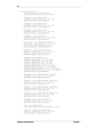 120
CARRERAS PROFESIONALES CIBERTEC
public void init() {
getContentPane().setLayout(null);
setBackground(new Color(214,211,206));
txtMrgIzq = new JTextField();
txtMrgIzq.setBounds(145, 39, 107, 23);
getContentPane().add(txtMrgIzq);
txtMrgDer = new JTextField();
txtMrgDer.setBounds(145, 63, 107, 23);
getContentPane().add(txtMrgDer);
txtMrgSup = new JTextField();
txtMrgSup.setBounds(145, 87, 107, 23);
getContentPane().add(txtMrgSup);
txtMrgInf = new JTextField();
txtMrgInf.setBounds(145, 111, 107, 23);
getContentPane().add(txtMrgInf);
btnProcesar = new JButton("Procesar");
btnProcesar.setBounds(307, 15, 101, 23);
btnProcesar.addActionListener(this);
getContentPane().add(btnProcesar);
btnBorrar = new JButton("Borrar");
btnBorrar.setBounds(307, 39, 101, 23);
btnBorrar.addActionListener(this);
getContentPane().add(btnBorrar);
cboTmaño = new JComboBox();
cboTmaño.setBounds(71, 15, 181, 23);
cboTmaño.addItem("A4 297 x 210 mm");
cboTmaño.addItem("B5 182 x 257 mm");
cboTmaño.addItem("A5 148 x 210 mm");
cboTmaño.addItem("Carta 8½ x 11 pulg");
cboTmaño.addItem("Legal 8½ x 14 pulg");
cboTmaño.addItem("Ejecutivo 7¼ x 10½ pulg");
cboTmaño.addItem("Media carta 5½ x 8½ pulg");
getContentPane().add(cboTmaño);
lblMrgDer = new JLabel("Margén derecho");
lblMrgDer.setBounds(14, 63, 124, 23);
getContentPane().add(lblMrgDer);
lblMrgInf = new JLabel("Margén inferior");
lblMrgInf.setBounds(14, 111, 124, 23);
getContentPane().add(lblMrgInf);
lblMrgIzq = new JLabel("Margén izquierdo");
lblMrgIzq.setBounds(14, 39, 124, 23);
getContentPane().add(lblMrgIzq);
lblMrgSup = new JLabel("Margén superior");
lblMrgSup.setBounds(14, 87, 124, 23);
getContentPane().add(lblMrgSup);
lblTamaño = new JLabel("Tamaño");
lblTamaño.setBounds(14, 15, 49, 23);
getContentPane().add(lblTamaño);
txtS = new JTextArea();
txtS.setFont(new Font("monospaced", 0, 12));
scpScroll = new JScrollPane(txtS);
scpScroll.setBounds(14, 147, 394, 69);
getContentPane().add(scpScroll);
}
 