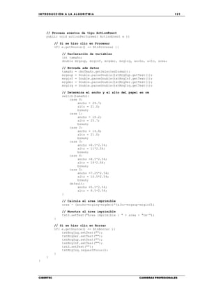 IN TRODU CCIÓN A LA ALGORITMIA 121
CIBERTEC CARRERAS PROFESIONALES
// Procesa eventos de tipo ActionEvent
public void actionPerformed( ActionEvent e ){
// Si se hizo clic en Procesar
if( e.getSource() == btnProcesar ){
// Declaración de variables
int tamaño;
double mrgsup, mrginf, mrgder, mrgizq, ancho, alto, area;
// Entrada ade datos
tamaño = cboTmaño.getSelectedIndex();
mrgsup = Double.parseDouble(txtMrgSup.getText());
mrginf = Double.parseDouble(txtMrgInf.getText());
mrgder = Double.parseDouble(txtMrgDer.getText());
mrgizq = Double.parseDouble(txtMrgIzq.getText());
// Determina el ancho y el alto del papel en cm
switch(tamaño){
case 0:
ancho = 29.7;
alto = 21.0;
break;
case 1:
ancho = 18.2;
alto = 25.7;
break;
case 2:
ancho = 14.8;
alto = 21.0;
break;
case 3:
ancho =8.5*2.54;
alto = 11*2.54;
break;
case 4:
ancho =8.5*2.54;
alto = 14*2.54;
break;
case 5:
ancho =7.25*2.54;
alto = 10.5*2.54;
break;
default:
ancho =5.5*2.54;
alto = 8.5*2.54;
}
// Calcula el area imprimible
area = (ancho-mrgizq-mrgder)*(alto-mrgsup-mrginf);
// Muestra al área imprimible
txtS.setText("Área imprimible : " + area + "cm²");
}
// Si se hizo clic en Borrar
if( e.getSource() == btnBorrar ){
txtMrgIzq.setText("");
txtMrgDer.setText("");
txtMrgSup.setText("");
txtMrgInf.setText("");
txtS.setText("");
txtMrgIzq.requestFocus();
}
}
}
 