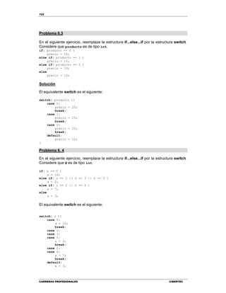 122
CARRERAS PROFESIONALES CIBERTEC
Problema 6.3
En el siguiente ejercicio, reemplaze la estructura if...else...if por la estructura switch.
Considere que producto es de tipo int.
if( producto == 0 )
precio = 25;
else if( producto == 1 )
precio = 15;
else if( producto == 2 )
precio = 10;
else
precio = 12;
Solución
El equivalente switch es el siguiente:
switch( producto ){
case 0:
precio = 25;
break;
case 1:
precio = 15;
break;
case 2:
precio = 10;
break;
default:
precio = 12;
}
Problema 6. 4
En el siguiente ejercicio, reemplace la estructura if...else...if por la estructura switch.
Considere que z es de tipo int.
if( z == 0 )
a = 10;
else if( z == 1 || z == 3 || z == 5 )
a = 2;
else if( z == 2 || z == 4 )
a = 7;
else
a = 3;
El equivalente switch es el siguiente:
switch( z ){
case 0:
a = 10;
break;
case 1:
case 3:
case 5:
a = 2;
break;
case 2:
case 4:
a = 7;
break;
default:
a = 3;
 