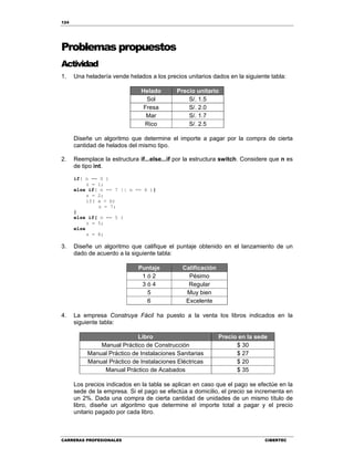 124
CARRERAS PROFESIONALES CIBERTEC
Problemas propuestos
Actividad
1. Una heladería vende helados a los precios unitarios dados en la siguiente tabla:
Helado Precio unitario
Sol S/. 1.5
Fresa S/. 2.0
Mar S/. 1.7
Rico S/. 2.5
Diseñe un algoritmo que determine el importe a pagar por la compra de cierta
cantidad de helados del mismo tipo.
2. Reemplace la estructura if...else...if por la estructura switch. Considere que n es
de tipo int.
if( n == 0 )
z = 1;
else if( n == 7 || n == 4 ){
z = 2;
if( a < b)
z = 7;
}
else if( n == 5 )
z = 5;
else
z = 8;
3. Diseñe un algoritmo que califique el puntaje obtenido en el lanzamiento de un
dado de acuerdo a la siguiente tabla:
Puntaje Calificación
1 ó 2 Pésimo
3 ó 4 Regular
5 Muy bien
6 Excelente
4. La empresa Construya Fácil ha puesto a la venta los libros indicados en la
siguiente tabla:
Libro Precio en la sede
Manual Práctico de Construcción $ 30
Manual Práctico de Instalaciones Sanitarias $ 27
Manual Práctico de Instalaciones Eléctricas $ 20
Manual Práctico de Acabados $ 35
Los precios indicados en la tabla se aplican en caso que el pago se efectúe en la
sede de la empresa. Si el pago se efectúa a domicilio, el precio se incrementa en
un 2%. Dada una compra de cierta cantidad de unidades de un mismo título de
libro, diseñe un algoritmo que determine el importe total a pagar y el precio
unitario pagado por cada libro.
 