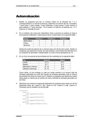 IN TRODU CCIÓN A LA ALGORITMIA 125
CIBERTEC CARRERAS PROFESIONALES
Autoevaluación
1. Diseñe un programa que lea un número entero en el intervalo de 1 a 7,
correspondiente a un día de la semana y determine el nombre del día. Considere:
1 para lunes, 2 para martes, 3 para miércoles, 4 para jueves, 5 para viernes, 6
para sábado y 7 para domingo. Si el número no está en el intervalo de 1 a 7,
imprima un mensaje de error.
2. En un instituto, los cursos de matemática, física y química se evalúan en base a
tres prácticas calificadas. Cada práctica tiene un peso dado en la siguiente tabla:
Curso Práctica 1 Práctica 2 Práctica 3
Matemática 1 2 3
Física 1 1 2
Química 1 1 1
Dadas las notas de práctica de un alumno para uno de los tres cursos, diseñe un
programa que determine el peso de cada práctica, el promedio final del alumno y
su condición de aprobado o desaprobado. La nota mínima aprobatoria es 13.
3. En un cine, los precios de las entradas son los mostrados en la siguiente tabla:
Día General Niños
Lunes S/. 9 S/.7
Martes S/. 7 S/.7
Miércoles a Viernes S/. 10 S/.8
Sábado y Domingo S/. 12 S/.9
Como oferta, el cine entrega un vale por media entrada si el número total de
entradas adquiridas (la suma del número de entradas generales más el número
de entradas de niños) es mayor que 5. Diseñe un programa que determine cuánto
debe pagar un cliente por la compra de cierta cantidad de entradas generales y/o
de niños.
4. Determine que imprime el siguiente fragmento de programa para cada uno de los
siguientes casos: a). v igual a 1, b). v igual a 2, c). v igual a 3 y d). v igual a 4.
Considere que la variable v es de tipo int.
switch(v){
case 1:
txtS.append("Unon");
case 2:
txtS.append("Dosn");
case 3:
txtS.append("Tresn");
default:
txtS.append("Defecton");
}
 