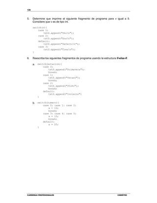 126
CARRERAS PROFESIONALES CIBERTEC
5. Determine que imprime el siguiente fragmento de programa para v igual a 5.
Considere que v es de tipo int.
switch(v){
case 1:
txtS.append("Unon");
case 2:
txtS.append("Dosn");
default:
txtS.append("Defecton");
case 3:
txtS.append("Tresn");
}
6. Reescriba los siguientes fragmentos de programa usando la estructura if-else-if.
a. switch(estacion){
case 0:
txtS.append("Primavera");
break;
case 1:
txtS.append("Verano");
break;
case 2:
txtS.append("Otoño");
break;
default:
txtS.append("Invierno")
}
b. switch(numero){
case 0: case 1: case 2:
x = 10;
break;
case 3: case 4: case 5:
x = 15;
break;
default:
x = 20;
}
 