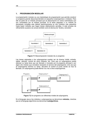 130
CARRERAS PROFESIONALES CIBERTEC
1. PROGRAMACIÓN MODULAR
La programación modular es una metodología de programación que permite construir
un programa grande descomponiéndolo en pequeños subprogramas o módulos. Para
ello se parte de un módulo principal que se descompone en varios submódulos que
son controlados por el módulo principal. Si la tarea asignada a un módulo es
demasiado compleja este deberá descomponerse en otro módulos más pequeños
hasta lograr módulos que hagan tareas relativamente sencillas. A este proceso de
refinamiento sucesivo se conoce también como la técnica de “divide y vencerás”.
Figura 7.1 Descomposición modular de un programa
Las tareas asignadas a los subprogramas pueden ser de diversa índole: entrada,
salida, cálculos, control de otros módulos, etc. Para que un subprograma pueda
efectuar su tarea tiene que ser llamado o invocado por el programa principal o por
algún otro módulo que considere necesario el servicio del subprograma. Una vez que
el subprograma termina su tarea, devuelve el control al punto donde se hizo la
llamada. Un subprograma puede llamar a su vez a otros subprogramas.
Figura 7.2 Un programa con diferentes niveles de subprograma.
En el lenguaje Java a los módulos o subprogramas se denominan métodos, mientras
que en el lenguaje algorítmico se denominan subalgoritmos.
 