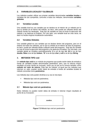 IN TRODU CCIÓN A LA ALGORITMIA 131
CIBERTEC CARRERAS PROFESIONALES
2. VARIABLES LOCALES Y GLOBALES
Los métodos pueden utilizar sus propias variables denominadas variables locales o
variables de uso compartido, comunes a todos los métodos, denominadas variables
globales.
2.1 Variables Locales
Una variable local es una variable que se declara en el interior de un método por lo
que su ámbito es el interior del método, es decir, sólo puede ser utilizada dentro del
método donde fue declarada. Este tipo de variable se crea al iniciar la ejecución del
método y se destruye al finalizar. Por otro lado, una variable local se crea vacía, es
decir no recibe ninguna inicialización automática.
2.2 Variables Globales
Una variable global es una variable que se declara dentro del programa, pero en el
exterior de todos los métodos, por lo que su ámbito es el interior de todo el programa,
es decir, puede ser utilizada desde cualquier parte del programa. Este tipo de variable
se crea al iniciar la ejecución del programa y se destruye al finalizar. Por otro lado, una
variable global se inicializa automáticamente: 0 si es de tipo int, 0.0 si es de tipo
double, false si es de tipo bolean, ‘0’ si es de tipo char y null si es de tipo String.
3. METODOS TIPO void
Un método tipo void es un módulo de programa que puede recibir datos de entrada a
través de variables locales denominadas parámetros; pero, que no retorna ningún
resultado al punto donde es invocado, razón por el que se le conoce también como
método sin valor de retorno. Este tipo de método, al igual que los métodos que
retornan un valor, pueden recibir datos de entrada a través de variables locales al
método conocidas como parámetros.
Los métodos tipo void pueden dividirse a su vez en dos tipos:
 Métodos tipo void sin parámetros.
 Métodos tipo void con parámetros.
3.1 Método tipo void sin parámetros
Estos métodos no pueden recibir datos de entrada ni retornar ningún resultado al
punto de su invocación.
Figura 7.3 Método tipo void sin parámetros
 