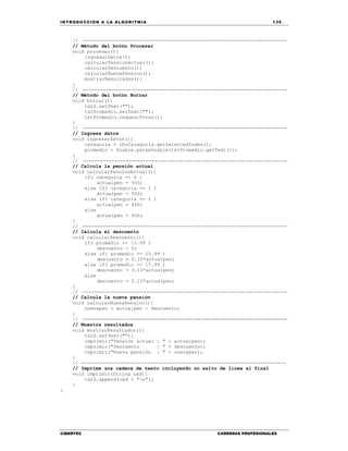 IN TRODU CCIÓN A LA ALGORITMIA 135
CIBERTEC CARRERAS PROFESIONALES
// -----------------------------------------------------------------------
// Método del botón Procesar
void procesar(){
ingresarDatos();
calcularPensionActual();
calcularDescuento();
calcularNuevaPension();
mostrarResultados();
}
// -----------------------------------------------------------------------
// Método del botón Borrar
void borrar(){
txtS.setText("");
txtPromedio.setText("");
txtPromedio.requestFocus();
}
// -----------------------------------------------------------------------
// Ingresa datos
void ingresarDatos(){
categoria = choCategoria.getSelectedIndex();
promedio = Double.parseDouble(txtPromedio.getText());
}
// -----------------------------------------------------------------------
// Calcula la pensión actual
void calcularPensionActual(){
if( categoria == 0 )
actualpen = 550;
else if( categoria == 1 )
actualpen = 500;
else if( categoria == 2 )
actualpen = 460;
else
actualpen = 400;
}
// -----------------------------------------------------------------------
// Cálcula el descuento
void calcularDescuento(){
if( promedio <= 13.99 )
descuento = 0;
else if( promedio <= 15.99 )
descuento = 0.10*actualpen;
else if( promedio <= 17.99 )
descuento = 0.12*actualpen;
else
descuento = 0.15*actualpen;
}
// -----------------------------------------------------------------------
// Calcula la nueva pensión
void calcularNuevaPension(){
nuevapen = actualpen - descuento;
}
// -----------------------------------------------------------------------
// Muestra resultados
void mostrarResultados(){
txtS.setText("");
imprimir("Pensión actual : " + actualpen);
imprimir("Descuento : " + descuento);
imprimir("Nueva pensión : " + nuevapen);
}
// -----------------------------------------------------------------------
// Imprime una cadena de texto incluyendo un salto de línea al final
void imprimir(String cad){
txtS.append(cad + "n");
}
}
 