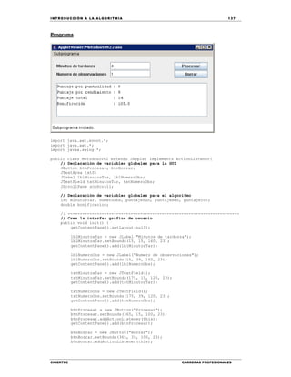 IN TRODU CCIÓN A LA ALGORITMIA 137
CIBERTEC CARRERAS PROFESIONALES
Programa
import java.awt.event.*;
import java.awt.*;
import javax.swing.*;
public class MetodosSVR2 extends JApplet implements ActionListener{
// Declaración de variables globales para la GUI
JButton btnProcesar, btnBorrar;
JTextArea txtS;
JLabel lblMinutosTar, lblNumeroObs;
JTextField txtMinutosTar, txtNumeroObs;
JScrollPane scpScroll;
// Declaración de variables globales para el algoritmo
int minutosTar, numeroObs, puntajePun, puntajeRen, puntajeTot;
double bonificacion;
// -----------------------------------------------------------------------
// Crea la interfaz gráfica de usuario
public void init() {
getContentPane().setLayout(null);
lblMinutosTar = new JLabel("Minutos de tardanza");
lblMinutosTar.setBounds(15, 15, 160, 23);
getContentPane().add(lblMinutosTar);
lblNumeroObs = new JLabel("Numero de observaciones");
lblNumeroObs.setBounds(15, 39, 160, 23);
getContentPane().add(lblNumeroObs);
txtMinutosTar = new JTextField();
txtMinutosTar.setBounds(175, 15, 120, 23);
getContentPane().add(txtMinutosTar);
txtNumeroObs = new JTextField();
txtNumeroObs.setBounds(175, 39, 120, 23);
getContentPane().add(txtNumeroObs);
btnProcesar = new JButton("Procesar");
btnProcesar.setBounds(365, 15, 100, 23);
btnProcesar.addActionListener(this);
getContentPane().add(btnProcesar);
btnBorrar = new JButton("Borrar");
btnBorrar.setBounds(365, 39, 100, 23);
btnBorrar.addActionListener(this);
 