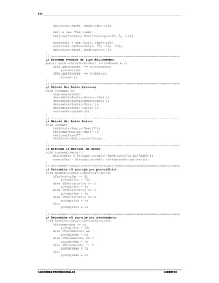 138
CARRERAS PROFESIONALES CIBERTEC
getContentPane().add(btnBorrar);
txtS = new JTextArea();
txtS.setFont(new Font("monospaced", 0, 12));
scpScroll = new JScrollPane(txtS);
scpScroll.setBounds(15, 77, 450, 100);
getContentPane().add(scpScroll);
}
// -----------------------------------------------------------------------
// Procesa eventos de tipo ActionEvent
public void actionPerformed( ActionEvent e ){
if(e.getSource() == btnProcesar)
procesar();
if(e.getSource() == btnBorrar)
borrar();
}
// -----------------------------------------------------------------------
// Método del botón Procesar
void procesar(){
ingresarDatos();
determinarPuntajePuntualidad();
determinarPuntajeRendimiento();
determinarPuntajeTotal();
determinarBonificacion();
mostrarResultados();
}
// -----------------------------------------------------------------------
// Método del botón Borrar
void borrar(){
txtMinutosTar.setText("");
txtNumeroObs.setText("");
txtS.setText("");
txtMinutosTar.requestFocus();
}
// -----------------------------------------------------------------------
// Efectúa la entrada de datos
void ingresarDatos(){
minutosTar = Integer.parseInt(txtMinutosTar.getText());
numeroObs = Integer.parseInt(txtNumeroObs.getText());
}
// -----------------------------------------------------------------------
// Determina el puntaje por puntualidad
void determinarPuntajePuntualidad(){
if(minutosTar == 0)
puntajePun = 10;
else if(minutosTar <= 2)
puntajePun = 8;
else if(minutosTar <= 5)
puntajePun = 6;
else if(minutosTar <= 9)
puntajePun = 4;
else
puntajePun = 0;
}
// -----------------------------------------------------------------------
// Determina el puntaje por rendimiento
void determinarPuntajeRendimiento(){
if(numeroObs == 0)
puntajeRen = 10;
else if(numeroObs == 1)
puntajeRen = 8;
else if(numeroObs == 2)
puntajeRen = 5;
else if(numeroObs == 3)
puntajeRen = 1;
else
puntajeRen = 0;
 