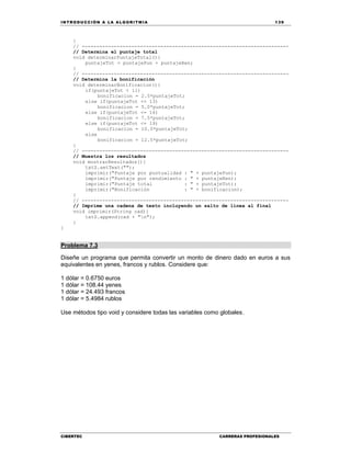 IN TRODU CCIÓN A LA ALGORITMIA 139
CIBERTEC CARRERAS PROFESIONALES
}
// -----------------------------------------------------------------------
// Determina el puntaje total
void determinarPuntajeTotal(){
puntajeTot = puntajePun + puntajeRen;
}
// -----------------------------------------------------------------------
// Determina la bonificación
void determinarBonificacion(){
if(puntajeTot < 11)
bonificacion = 2.5*puntajeTot;
else if(puntajeTot <= 13)
bonificacion = 5.0*puntajeTot;
else if(puntajeTot <= 16)
bonificacion = 7.5*puntajeTot;
else if(puntajeTot <= 19)
bonificacion = 10.0*puntajeTot;
else
bonificacion = 12.5*puntajeTot;
}
// -----------------------------------------------------------------------
// Muestra los resultados
void mostrarResultados(){
txtS.setText("");
imprimir("Puntaje por puntualidad : " + puntajePun);
imprimir("Puntaje por rendimiento : " + puntajeRen);
imprimir("Puntaje total : " + puntajeTot);
imprimir("Bonificación : " + bonificacion);
}
// -----------------------------------------------------------------------
// Imprime una cadena de texto incluyendo un salto de línea al final
void imprimir(String cad){
txtS.append(cad + "n");
}
}
Problema 7.3
Diseñe un programa que permita convertir un monto de dinero dado en euros a sus
equivalentes en yenes, francos y rublos. Considere que:
1 dólar = 0.6750 euros
1 dólar = 108.44 yenes
1 dólar = 24.493 francos
1 dólar = 5.4984 rublos
Use métodos tipo void y considere todas las variables como globales.
 