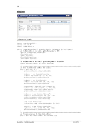 140
CARRERAS PROFESIONALES CIBERTEC
Programa
import java.awt.event.*;
import java.awt.*;
import javax.swing.*;
public class MetodosSVR3_1 extends JApplet implements ActionListener{
// Declaración de variables globales para la GUI
JButton btnProcesar, btnBorrar;
JTextArea txtS;
JLabel lblEuros;
JTextField txtEuros;
JScrollPane scpScroll;
// Declaración de variables globales para el algoritmo
double meuros, myenes, mfrancos, mrublos;
// -----------------------------------------------------------------------
// Crea la interfaz gráfica de usuario
public void init() {
getContentPane().setLayout(null);
lblEuros = new JLabel("Euros");
lblEuros.setBounds(15, 15, 90, 23);
getContentPane().add(lblEuros);
txtEuros = new JTextField();
txtEuros.setBounds(105, 15, 100, 23);
getContentPane().add(txtEuros);
btnProcesar = new JButton("Procesar");
btnProcesar.setBounds(365, 15, 100, 23);
btnProcesar.addActionListener(this);
getContentPane().add(btnProcesar);
btnBorrar = new JButton("Borrar");
btnBorrar.setBounds(265, 15, 100, 23);
btnBorrar.addActionListener(this);
getContentPane().add(btnBorrar);
txtS = new JTextArea();
txtS.setFont(new Font("monospaced", 0, 12));
scpScroll = new JScrollPane(txtS);
scpScroll.setBounds(15, 53, 450, 100);
getContentPane().add(scpScroll);
}
// -----------------------------------------------------------------------
// Procesa eventos de tipo ActionEvent
public void actionPerformed( ActionEvent e ){
 