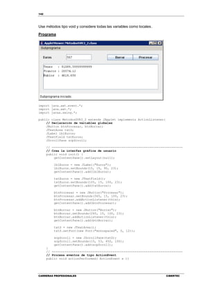 142
CARRERAS PROFESIONALES CIBERTEC
Use métodos tipo void y considere todas las variables como locales.
Programa
import java.awt.event.*;
import java.awt.*;
import javax.swing.*;
public class MetodosSVR3_2 extends JApplet implements ActionListener{
// Declaración de variables globales
JButton btnProcesar, btnBorrar;
JTextArea txtS;
JLabel lblEuros;
JTextField txtEuros;
JScrollPane scpScroll;
// -----------------------------------------------------------------------
// Crea la interfaz gráfica de usuario
public void init() {
getContentPane().setLayout(null);
lblEuros = new JLabel("Euros");
lblEuros.setBounds(15, 15, 90, 23);
getContentPane().add(lblEuros);
txtEuros = new JTextField();
txtEuros.setBounds(105, 15, 100, 23);
getContentPane().add(txtEuros);
btnProcesar = new JButton("Procesar");
btnProcesar.setBounds(365, 15, 100, 23);
btnProcesar.addActionListener(this);
getContentPane().add(btnProcesar);
btnBorrar = new JButton("Borrar");
btnBorrar.setBounds(265, 15, 100, 23);
btnBorrar.addActionListener(this);
getContentPane().add(btnBorrar);
txtS = new JTextArea();
txtS.setFont(new Font("monospaced", 0, 12));
scpScroll = new JScrollPane(txtS);
scpScroll.setBounds(15, 53, 450, 100);
getContentPane().add(scpScroll);
}
// -----------------------------------------------------------------------
// Procesa eventos de tipo ActionEvent
public void actionPerformed( ActionEvent e ){
 