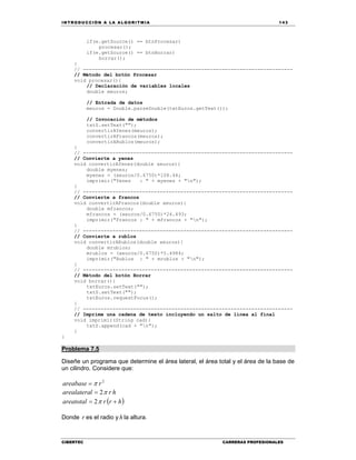IN TRODU CCIÓN A LA ALGORITMIA 143
CIBERTEC CARRERAS PROFESIONALES
if(e.getSource() == btnProcesar)
procesar();
if(e.getSource() == btnBorrar)
borrar();
}
// -----------------------------------------------------------------------
// Método del botón Procesar
void procesar(){
// Declaración de variables locales
double meuros;
// Entrada de datos
meuros = Double.parseDouble(txtEuros.getText());
// Invocación de métodos
txtS.setText("");
convertirAYenes(meuros);
convertirAFrancos(meuros);
convertirARublos(meuros);
}
// -----------------------------------------------------------------------
// Convierte a yenes
void convertirAYenes(double xeuros){
double myenes;
myenes = (xeuros/0.6750)*108.44;
imprimir("Yenes : " + myenes + "n");
}
// -----------------------------------------------------------------------
// Convierte a francos
void convertirAFrancos(double xeuros){
double mfrancos;
mfrancos = (xeuros/0.6750)*24.493;
imprimir("Francos : " + mfrancos + "n");
}
// -----------------------------------------------------------------------
// Convierte a rublos
void convertirARublos(double xeuros){
double mrublos;
mrublos = (xeuros/0.6750)*5.4984;
imprimir("Rublos : " + mrublos + "n");
}
// -----------------------------------------------------------------------
// Método del botón Borrar
void borrar(){
txtEuros.setText("");
txtS.setText("");
txtEuros.requestFocus();
}
// -----------------------------------------------------------------------
// Imprime una cadena de texto incluyendo un salto de línea al final
void imprimir(String cad){
txtS.append(cad + "n");
}
}
Problema 7.5
Diseñe un programa que determine el área lateral, el área total y el área de la base de
un cilindro. Considere que:
2
rareabase 
hrlarealatera 2
 hrrareatotal  2
Donde r es el radio y h la altura.
 