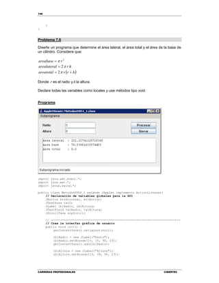 146
CARRERAS PROFESIONALES CIBERTEC
}
}
Problema 7.6
Diseñe un programa que determine el área lateral, el área total y el área de la base de
un cilindro. Considere que:
2
rareabase 
hrlarealatera 2
 hrrareatotal  2
Donde r es el radio y h la altura.
Declare todas las variables como locales y use métodos tipo void.
Programa
import java.awt.event.*;
import java.awt.*;
import javax.swing.*;
public class MetodosSVR4_2 extends JApplet implements ActionListener{
// Declaración de variables globales para la GUI
JButton btnProcesar, btnBorrar;
JTextArea txtS;
JLabel lblRadio, lblAltura;
JTextField txtRadio, txtAltura;
JScrollPane scpScroll;
// -----------------------------------------------------------------------
// Crea la interfaz gráfica de usuario
public void init() {
getContentPane().setLayout(null);
lblRadio = new JLabel("Radio");
lblRadio.setBounds(15, 15, 90, 23);
getContentPane().add(lblRadio);
lblAltura = new JLabel("Altura");
lblAltura.setBounds(15, 39, 90, 23);
 