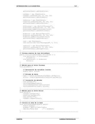 IN TRODU CCIÓN A LA ALGORITMIA 147
CIBERTEC CARRERAS PROFESIONALES
getContentPane().add(lblAltura);
txtRadio = new JTextField();
txtRadio.setBounds(105, 15, 120, 23);
getContentPane().add(txtRadio);
txtAltura = new JTextField();
txtAltura.setBounds(105, 39, 120, 23);
getContentPane().add(txtAltura);
btnProcesar = new JButton("Procesar");
btnProcesar.setBounds(365, 15, 100, 23);
btnProcesar.addActionListener(this);
getContentPane().add(btnProcesar);
btnBorrar = new JButton("Borrar");
btnBorrar.setBounds(365, 39, 100, 23);
btnBorrar.addActionListener(this);
getContentPane().add(btnBorrar);
txtS = new JTextArea();
txtS.setFont(new Font("monospaced", 0, 12));
scpScroll = new JScrollPane(txtS);
scpScroll.setBounds(15, 77, 450, 100);
getContentPane().add(scpScroll);
}
// -----------------------------------------------------------------------
// Procesa eventos de tipo ActionEvent
public void actionPerformed( ActionEvent e ){
if(e.getSource() == btnProcesar)
procesar();
if(e.getSource() == btnBorrar)
borrar();
}
// -----------------------------------------------------------------------
// Método para el botón Procesar
void procesar(){
// Declaración de variables locales
double radio, altura;
// Entrada de datos
radio = Double.parseDouble(txtRadio.getText());
altura = Double.parseDouble(txtAltura.getText());
// Invocación de métodos
txtS.setText("");
calcularAreaBase(radio);
calcularAreaLateral(radio,altura);
calcularAreaTotal(radio, altura);
}
// -----------------------------------------------------------------------
// Método para el botón Borrar
void borrar(){
txtRadio.setText("");
txtAltura.setText("");
txtS.setText("");
txtRadio.requestFocus();
}
// -----------------------------------------------------------------------
// Calcula el área de la base
void calcularAreaBase(double radio){
double areabas;
areabas = Math.PI*radio*radio;
imprimir("Area base : " + areabas);
}
// -----------------------------------------------------------------------
 