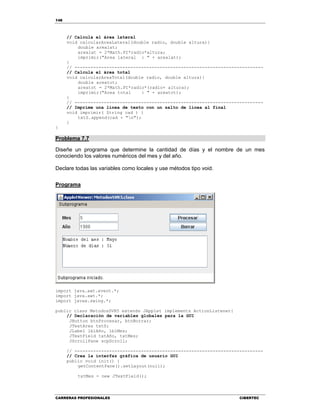 148
CARRERAS PROFESIONALES CIBERTEC
// Calcula el área lateral
void calcularAreaLateral(double radio, double altura){
double arealat;
arealat = 2*Math.PI*radio*altura;
imprimir("Area lateral : " + arealat);
}
// -----------------------------------------------------------------------
// Calcula el área total
void calcularAreaTotal(double radio, double altura){
double areatot;
areatot = 2*Math.PI*radio*(radio+ altura);
imprimir("Area total : " + areatot);
}
// -----------------------------------------------------------------------
// Imprime una línea de texto con un salto de línea al final
void imprimir( String cad ) {
txtS.append(cad + "n");
}
}
Problema 7.7
Diseñe un programa que determine la cantidad de días y el nombre de un mes
conociendo los valores numéricos del mes y del año.
Declare todas las variables como locales y use métodos tipo void.
Programa
import java.awt.event.*;
import java.awt.*;
import javax.swing.*;
public class MetodosSVR5 extends JApplet implements ActionListener{
// Declaración de variables globales para la GUI
JButton btnProcesar, btnBorrar;
JTextArea txtS;
JLabel lblAño, lblMes;
JTextField txtAño, txtMes;
JScrollPane scpScroll;
// -----------------------------------------------------------------------
// Crea la interfaz gráfica de usuario GUI
public void init() {
getContentPane().setLayout(null);
txtMes = new JTextField();
 