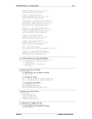 IN TRODU CCIÓN A LA ALGORITMIA 149
CIBERTEC CARRERAS PROFESIONALES
txtMes.setBounds(61, 15, 107, 23);
getContentPane().add(txtMes);
txtAño = new JTextField();
txtAño.setBounds(61, 39, 107, 23);
getContentPane().add(txtAño);
btnProcesar = new JButton("Procesar");
btnProcesar.setBounds(305, 15, 101, 23);
btnProcesar.addActionListener(this);
getContentPane().add(btnProcesar);
btnBorrar = new JButton("Borrar");
btnBorrar.setBounds(305, 39, 101, 23);
btnBorrar.addActionListener(this);
getContentPane().add(btnBorrar);
lblAño = new JLabel("Año");
lblAño.setBounds(15, 39, 42, 23);
getContentPane().add(lblAño);
lblMes = new JLabel("Mes");
lblMes.setBounds(15, 15, 42, 23);
getContentPane().add(lblMes);
txtS = new JTextArea();
txtS.setFont(new Font("monospaced", 0, 12));
scpScroll = new JScrollPane(txtS);
scpScroll.setBounds(15, 75, 394, 87);
getContentPane().add(scpScroll);
}
// -----------------------------------------------------------------------
// Procesa eventos de tipo ActionEvent
public void actionPerformed( ActionEvent e ){
if(e.getSource() == btnProcesar)
procesar();
if(e.getSource() == btnBorrar)
borrar();
}
// -----------------------------------------------------------------------
// Método del botón Procesar
void procesar(){
// Declaración de variables locales
int mes, año;
// Entrada de datos
mes = Integer.parseInt(txtMes.getText());
año = Integer.parseInt(txtAño.getText());
// Invocación de métodos
txtS.setText("");
determinaNombreMes(mes);
determinaNumeroDiasMes(mes, año);
}
// -----------------------------------------------------------------------
// Método del botón Borrar
void borrar(){
txtS.setText("");
txtMes.setText("");
txtAño.setText("");
txtMes.requestFocus();
}
// -----------------------------------------------------------------------
// Determina el nombre del mes
void determinaNombreMes(int mes){
// Declaración de variables locales
String nombre;
 