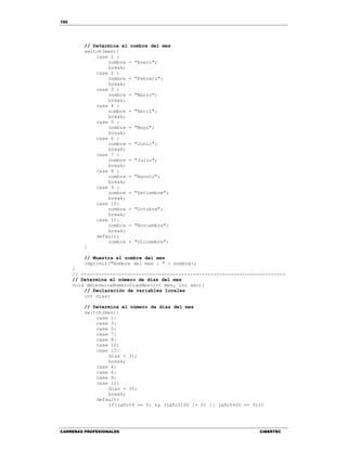 150
CARRERAS PROFESIONALES CIBERTEC
// Determina el nombre del mes
switch(mes){
case 1 :
nombre = "Enero";
break;
case 2 :
nombre = "Febrero";
break;
case 3 :
nombre = "Marzo";
break;
case 4 :
nombre = "Abril";
break;
case 5 :
nombre = "Mayo";
break;
case 6 :
nombre = "Junio";
break;
case 7 :
nombre = "Julio";
break;
case 8 :
nombre = "Agosto";
break;
case 9 :
nombre = "Setiembre";
break;
case 10:
nombre = "Octubre";
break;
case 11:
nombre = "Noviembre";
break;
default:
nombre = "Diciembre";
}
// Muestra el nombre del mes
imprimir("Nombre del mes : " + nombre);
}
// -----------------------------------------------------------------------
// Determina el número de días del mes
void determinaNumeroDiasMes(int mes, int año){
// Declaración de variables locales
int dias;
// Determina el número de días del mes
switch(mes){
case 1:
case 3:
case 5:
case 7:
case 8:
case 10:
case 12:
dias = 31;
break;
case 4:
case 6:
case 9:
case 11:
dias = 30;
break;
default:
if((año%4 == 0) && ((año%100 != 0) || (año%400 == 0)))
 