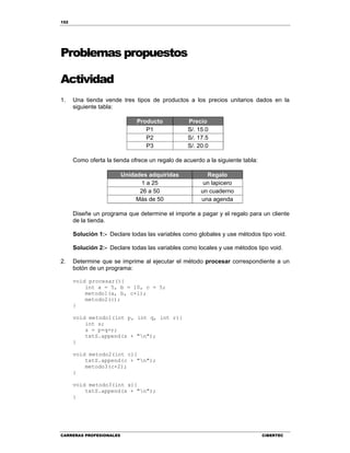 152
CARRERAS PROFESIONALES CIBERTEC
Problemas propuestos
Actividad
1. Una tienda vende tres tipos de productos a los precios unitarios dados en la
siguiente tabla:
Producto Precio
P1 S/. 15.0
P2 S/. 17.5
P3 S/. 20.0
Como oferta la tienda ofrece un regalo de acuerdo a la siguiente tabla:
Unidades adquiridas Regalo
1 a 25 un lapicero
26 a 50 un cuaderno
Más de 50 una agenda
Diseñe un programa que determine el importe a pagar y el regalo para un cliente
de la tienda.
Solución 1:- Declare todas las variables como globales y use métodos tipo void.
Solución 2:- Declare todas las variables como locales y use métodos tipo void.
2. Determine que se imprime al ejecutar el método procesar correspondiente a un
botón de un programa:
void procesar(){
int a = 5, b = 10, c = 5;
metodo1(a, b, c+1);
metodo2(c);
}
void metodo1(int p, int q, int r){
int s;
s = p+q+r;
txtS.append(s + "n");
}
void metodo2(int c){
txtS.append(c + "n");
metodo3(c+2);
}
void metodo3(int x){
txtS.append(x + "n");
}
 