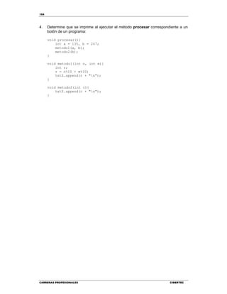 154
CARRERAS PROFESIONALES CIBERTEC
4. Determine que se imprime al ejecutar el método procesar correspondiente a un
botón de un programa:
void procesar(){
int a = 135, b = 267;
metodo1(a, b);
metodo2(b);
}
void metodo1(int n, int m){
int r;
r = n%10 + m%10;
txtS.append(r + "n");
}
void metodo2(int c){
txtS.append(c + "n");
}
 