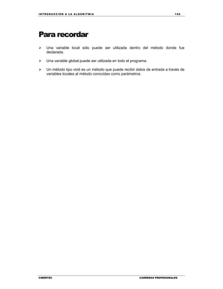 IN TRODU CCIÓN A LA ALGORITMIA 155
CIBERTEC CARRERAS PROFESIONALES
Para recordar
 Una variable local sólo puede ser utilizada dentro del método donde fue
declarada.
 Una variable global puede ser utilizada en todo el programa.
 Un método tipo void es un método que puede recibir datos de entrada a través de
variables locales al método conocidas como parámetros.
 