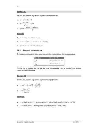 16
CARRERAS PROFESIONALES CIBERTEC
Ejemplo 1.7
Escriba en Java las siguientes expresiones algebraicas:
4
4321
.
2
1
2
.
23.
2
2
nnnn
promc
ab
a
ba
zb
bcaea







Solución
a. e = a*a + 3*b*c + 2;
b. z = (a+b+2)/(a*a+1) + 2*a*b;
c. prom = (n1+n2+n3+n4)/4;
11.3 Métodos matemáticos
En la siguiente tabla se listan algunos métodos matemáticos del lenguaje Java:
Álgebra Método Java
m
n Math.pow(n, m)
n Math.sqrt(n)
Donde n y m pueden ser de tipo int o de tipo double; pero el resultado en ambos
casos es de tipo double.
Ejemplo 1.8
Escriba en Java las siguientes expresiones algebraicas:
a.   22
427 2
ba
b
baae



b.
 
3 2
57
ba
ba
e



Solución:
a. b);*ba*b)/(a2Math.sqrt(b,4)*bMath.pow(a,7)Math.pow(ae 
b. b,1/3.0);*bh.pow(a,7),5)/MatMath.pow(bMath.pow(ae 
 