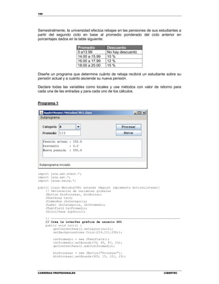 160
CARRERAS PROFESIONALES CIBERTEC
Semestralmente, la universidad efectúa rebajas en las pensiones de sus estudiantes a
partir del segundo ciclo en base al promedio ponderado del ciclo anterior en
porcentajes dados en la tabla siguiente:
Promedio Descuento
0 a13.99 No hay descuento
14.00 a 15.99 10 %
16.00 a 17.99 12 %
18.00 a 20.00 15 %
Diseñe un programa que determine cuánto de rebaja recibirá un estudiante sobre su
pensión actual y a cuánto asciende su nueva pensión.
Declare todas las variables como locales y use métodos con valor de retorno para
cada una de las entradas y para cada uno de los cálculos.
Programa 1
import java.awt.event.*;
import java.awt.*;
import javax.swing.*;
public class MetodosCVR1 extends JApplet implements ActionListener{
// Declaración de variables globales
JButton btnProcesar, btnBorrar;
JTextArea txtS;
JComboBox choCategoria;
JLabel lblCategoria, lblPromedio;
JTextField txtPromedio;
JScrollPane scpScroll;
// -----------------------------------------------------------------------
// Crea la interfaz gráfica de usuario GUI
public void init() {
getContentPane().setLayout(null);
setBackground(new Color(214,211,206));
txtPromedio = new JTextField();
txtPromedio.setBounds(79, 40, 87, 23);
getContentPane().add(txtPromedio);
btnProcesar = new JButton("Procesar");
btnProcesar.setBounds(305, 15, 101, 23);
 