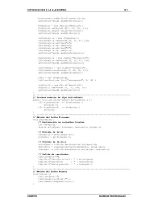 IN TRODU CCIÓN A LA ALGORITMIA 161
CIBERTEC CARRERAS PROFESIONALES
btnProcesar.addActionListener(this);
getContentPane().add(btnProcesar);
btnBorrar = new JButton("Borrar");
btnBorrar.setBounds(305, 39, 101, 23);
btnBorrar.addActionListener(this);
getContentPane().add(btnBorrar);
choCategoria = new JComboBox();
choCategoria.setBounds(79, 15, 87, 23);
choCategoria.addItem("A");
choCategoria.addItem("B");
choCategoria.addItem("C");
choCategoria.addItem("D");
getContentPane().add(choCategoria);
lblCategoria = new JLabel("Categoría");
lblCategoria.setBounds(15, 15, 61, 23);
getContentPane().add(lblCategoria);
lblPromedio = new JLabel("Promedio");
lblPromedio.setBounds(15, 40, 56, 23);
getContentPane().add(lblPromedio);
txtS = new JTextArea();
txtS.setFont(new Font("monospaced", 0, 12));
scpScroll = new JScrollPane(txtS);
scpScroll.setBounds(15, 75, 394, 75);
getContentPane().add(scpScroll);
}
// -----------------------------------------------------------------------
// Procesa eventos de tipo ActionEvent
public void actionPerformed( ActionEvent e ){
if( e.getSource() == btnProcesar )
procesar();
if( e.getSource() == btnBorrar )
borrar();
}
// -----------------------------------------------------------------------
// Método del botón Procesar
void procesar(){
// Declaración de variables locales
int categoria;
double actualpen, nuevapen, descuento, promedio;
// Entrada de datos
categoria = getCategoria();
promedio = getPromedio();
// Proceso de cálculo
actualpen = calcularPensionActual(categoria);
descuento = calcularDescuento(promedio, actualpen);
nuevapen = calcularNuevaPension(actualpen, descuento);
// Salida de resultados
txtS.setText("");
imprimir("Pensión actual : " + actualpen);
imprimir("Descuento : " + descuento);
imprimir("Nueva pensión : " + nuevapen);
}
// -----------------------------------------------------------------------
// Método del botón Borrar
void borrar(){
txtS.setText("");
txtPromedio.setText("");
txtPromedio.requestFocus();
}
 