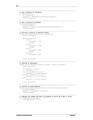 162
CARRERAS PROFESIONALES CIBERTEC
// -----------------------------------------------------------------------
// Lee y retorna la categoría
int getCategoria(){
int categoria;
categoria = choCategoria.getSelectedIndex();
return categoria;
}
// -----------------------------------------------------------------------
// Lee y retorna el promedio
double getPromedio(){
double promedio;
promedio = Double.parseDouble(txtPromedio.getText());
return promedio;
}
// -----------------------------------------------------------------------
// Calcula y retorna la pensión actual
double calcularPensionActual(int categoria){
double actualpen;
switch(categoria){
case 0:
actualpen = 550;
break;
case 1:
actualpen = 500;
break;
case 2:
actualpen = 460;
break;
default:
actualpen = 400;
}
return actualpen;
}
// -----------------------------------------------------------------------
// Cálcula el descuento
double calcularDescuento(double promedio, double actualpen){
double descuento;
if( promedio <= 13.99 )
descuento = 0;
else if( promedio <= 15.99 )
descuento = 0.10*actualpen;
else if( promedio <= 17.99 )
descuento = 0.12*actualpen;
else
descuento = 0.15*actualpen;
return descuento;
}
// -----------------------------------------------------------------------
// Calcula la nueva pensión
double calcularNuevaPension(double actualpen, double descuento){
double nuevapen;
nuevapen = actualpen - descuento;
return nuevapen;
}
// -----------------------------------------------------------------------
// Imprime una cadena de texto incluyendo un salto de línea al final
void imprimir(String cad){
txtS.append(cad + "n");
}
}
 