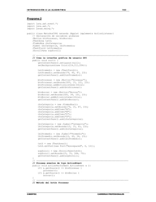 IN TRODU CCIÓN A LA ALGORITMIA 163
CIBERTEC CARRERAS PROFESIONALES
Programa 2
import java.awt.event.*;
import java.awt.*;
import javax.swing.*;
public class MetodosCVR1 extends JApplet implements ActionListener{
// Declaración de variables globales
JButton btnProcesar, btnBorrar;
JTextArea txtS;
JComboBox choCategoria;
JLabel lblCategoria, lblPromedio;
JTextField txtPromedio;
JScrollPane scpScroll;
// -----------------------------------------------------------------------
// Crea la interfaz gráfica de usuario GUI
public void init() {
getContentPane().setLayout(null);
setBackground(new Color(214,211,206));
txtPromedio = new JTextField();
txtPromedio.setBounds(79, 40, 87, 23);
getContentPane().add(txtPromedio);
btnProcesar = new JButton("Procesar");
btnProcesar.setBounds(305, 15, 101, 23);
btnProcesar.addActionListener(this);
getContentPane().add(btnProcesar);
btnBorrar = new JButton("Borrar");
btnBorrar.setBounds(305, 39, 101, 23);
btnBorrar.addActionListener(this);
getContentPane().add(btnBorrar);
choCategoria = new JComboBox();
choCategoria.setBounds(79, 15, 87, 23);
choCategoria.addItem("A");
choCategoria.addItem("B");
choCategoria.addItem("C");
choCategoria.addItem("D");
getContentPane().add(choCategoria);
lblCategoria = new JLabel("Categoría");
lblCategoria.setBounds(15, 15, 61, 23);
getContentPane().add(lblCategoria);
lblPromedio = new JLabel("Promedio");
lblPromedio.setBounds(15, 40, 56, 23);
getContentPane().add(lblPromedio);
txtS = new JTextArea();
txtS.setFont(new Font("monospaced", 0, 12));
scpScroll = new JScrollPane(txtS);
scpScroll.setBounds(15, 75, 394, 75);
getContentPane().add(scpScroll);
}
// -----------------------------------------------------------------------
// Procesa eventos de tipo ActionEvent
public void actionPerformed( ActionEvent e ){
if( e.getSource() == btnProcesar )
procesar();
if( e.getSource() == btnBorrar )
borrar();
}
// -----------------------------------------------------------------------
// Método del botón Procesar
 