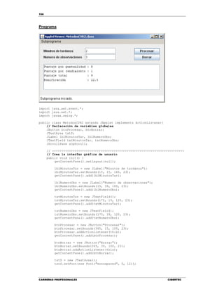 166
CARRERAS PROFESIONALES CIBERTEC
Programa
import java.awt.event.*;
import java.awt.*;
import javax.swing.*;
public class MetodosCVR2 extends JApplet implements ActionListener{
// Declaración de variables globales
JButton btnProcesar, btnBorrar;
JTextArea txtS;
JLabel lblMinutosTar, lblNumeroObs;
JTextField txtMinutosTar, txtNumeroObs;
JScrollPane scpScroll;
// -----------------------------------------------------------------------
// Crea la interfaz gráfica de usuario
public void init() {
getContentPane().setLayout(null);
lblMinutosTar = new JLabel("Minutos de tardanza");
lblMinutosTar.setBounds(15, 15, 160, 23);
getContentPane().add(lblMinutosTar);
lblNumeroObs = new JLabel("Numero de observaciones");
lblNumeroObs.setBounds(15, 39, 160, 23);
getContentPane().add(lblNumeroObs);
txtMinutosTar = new JTextField();
txtMinutosTar.setBounds(175, 15, 120, 23);
getContentPane().add(txtMinutosTar);
txtNumeroObs = new JTextField();
txtNumeroObs.setBounds(175, 39, 120, 23);
getContentPane().add(txtNumeroObs);
btnProcesar = new JButton("Procesar");
btnProcesar.setBounds(365, 15, 100, 23);
btnProcesar.addActionListener(this);
getContentPane().add(btnProcesar);
btnBorrar = new JButton("Borrar");
btnBorrar.setBounds(365, 39, 100, 23);
btnBorrar.addActionListener(this);
getContentPane().add(btnBorrar);
txtS = new JTextArea();
txtS.setFont(new Font("monospaced", 0, 12));
 