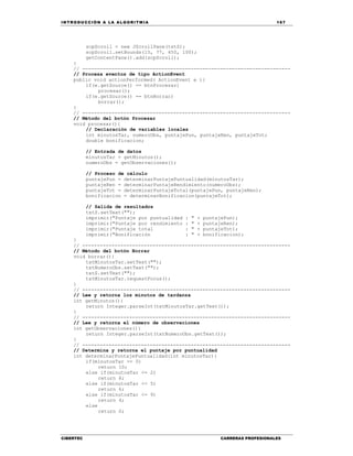 IN TRODU CCIÓN A LA ALGORITMIA 167
CIBERTEC CARRERAS PROFESIONALES
scpScroll = new JScrollPane(txtS);
scpScroll.setBounds(15, 77, 450, 100);
getContentPane().add(scpScroll);
}
// -----------------------------------------------------------------------
// Procesa eventos de tipo ActionEvent
public void actionPerformed( ActionEvent e ){
if(e.getSource() == btnProcesar)
procesar();
if(e.getSource() == btnBorrar)
borrar();
}
// -----------------------------------------------------------------------
// Método del botón Procesar
void procesar(){
// Declaración de variables locales
int minutosTar, numeroObs, puntajePun, puntajeRen, puntajeTot;
double bonificacion;
// Entrada de datos
minutosTar = getMinutos();
numeroObs = getObservaciones();
// Proceso de cálculo
puntajePun = determinarPuntajePuntualidad(minutosTar);
puntajeRen = determinarPuntajeRendimiento(numeroObs);
puntajeTot = determinarPuntajeTotal(puntajePun, puntajeRen);
bonificacion = determinarBonificacion(puntajeTot);
// Salida de resultados
txtS.setText("");
imprimir("Puntaje por puntualidad : " + puntajePun);
imprimir("Puntaje por rendimiento : " + puntajeRen);
imprimir("Puntaje total : " + puntajeTot);
imprimir("Bonificación : " + bonificacion);
}
// -----------------------------------------------------------------------
// Método del botón Borrar
void borrar(){
txtMinutosTar.setText("");
txtNumeroObs.setText("");
txtS.setText("");
txtMinutosTar.requestFocus();
}
// -----------------------------------------------------------------------
// Lee y retorna los minutos de tardanza
int getMinutos(){
return Integer.parseInt(txtMinutosTar.getText());
}
// -----------------------------------------------------------------------
// Lee y retorna el número de observaciones
int getObservaciones(){
return Integer.parseInt(txtNumeroObs.getText());
}
// -----------------------------------------------------------------------
// Determina y retorna el puntaje por puntualidad
int determinarPuntajePuntualidad(int minutosTar){
if(minutosTar == 0)
return 10;
else if(minutosTar <= 2)
return 8;
else if(minutosTar <= 5)
return 6;
else if(minutosTar <= 9)
return 4;
else
return 0;
 