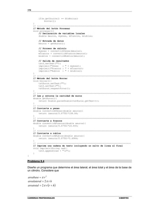 170
CARRERAS PROFESIONALES CIBERTEC
if(e.getSource() == btnBorrar)
borrar();
}
// -----------------------------------------------------------------------
// Método del botón Procesar
void procesar(){
// Declaración de variables locales
double meuros, myenes, mfrancos, mrublos;
// Entrada de datos
meuros = getEuros();
// Proceso de cálculo
myenes = convertirAYenes(meuros);
mfrancos = convertirAFrancos(meuros);
mrublos = convertirARublos(meuros);
// Salida de resultados
txtS.setText("");
imprimir("Yenes : " + myenes);
imprimir("Francos : " + mfrancos);
imprimir("Rublos : " + mrublos);
}
// -----------------------------------------------------------------------
// Método del botón Borrar
void borrar(){
txtEuros.setText("");
txtS.setText("");
txtEuros.requestFocus();
}
// -----------------------------------------------------------------------
// Lee y retorna la cantidad de euros
double getEuros(){
return Double.parseDouble(txtEuros.getText());
}
// -----------------------------------------------------------------------
// Convierte a yenes
double convertirAYenes(double xeuros){
return (xeuros/0.6750)*108.44;
}
// -----------------------------------------------------------------------
// Convierte a francos
double convertirAFrancos(double xeuros){
return (xeuros/0.6750)*24.493;
}
// -----------------------------------------------------------------------
// Convierte a rublos
double convertirARublos(double xeuros){
return (xeuros/0.6750)*5.4984;
}
// -----------------------------------------------------------------------
// Imprime una cadena de texto incluyendo un salto de línea al final
void imprimir(String cad){
txtS.append(cad + "n");
}
}
Problema 8.4
Diseñe un programa que determine el área lateral, el área total y el área de la base de
un cilindro. Considere que
2
rareabase 
hrlarealatera 2
 hrrareatotal  2
 