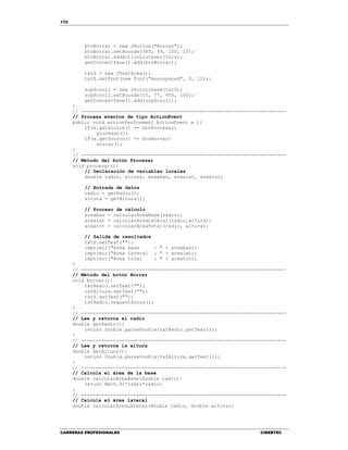 172
CARRERAS PROFESIONALES CIBERTEC
btnBorrar = new JButton("Borrar");
btnBorrar.setBounds(365, 39, 100, 23);
btnBorrar.addActionListener(this);
getContentPane().add(btnBorrar);
txtS = new JTextArea();
txtS.setFont(new Font("monospaced", 0, 12));
scpScroll = new JScrollPane(txtS);
scpScroll.setBounds(15, 77, 450, 100);
getContentPane().add(scpScroll);
}
// -----------------------------------------------------------------------
// Procesa eventos de tipo ActionEvent
public void actionPerformed( ActionEvent e ){
if(e.getSource() == btnProcesar)
procesar();
if(e.getSource() == btnBorrar)
borrar();
}
// -----------------------------------------------------------------------
// Método del botón Procesar
void procesar(){
// Declaración de variables locales
double radio, altura, areabas, arealat, areatot;
// Entrada de datos
radio = getRadio();
altura = getAltura();
// Proceso de cálculo
areabas = calcularAreaBase(radio);
arealat = calcularAreaLateral(radio,altura);
areatot = calcularAreaTotal(radio, altura);
// Salida de resultados
txtS.setText("");
imprimir("Area base : " + areabas);
imprimir("Area lateral : " + arealat);
imprimir("Area total : " + areatot);
}
// -----------------------------------------------------------------------
// Método del botón Borrar
void borrar(){
txtRadio.setText("");
txtAltura.setText("");
txtS.setText("");
txtRadio.requestFocus();
}
// -----------------------------------------------------------------------
// Lee y retorna el radio
double getRadio(){
return Double.parseDouble(txtRadio.getText());
}
// -----------------------------------------------------------------------
// Lee y retorna la altura
double getAltura(){
return Double.parseDouble(txtAltura.getText());
}
// -----------------------------------------------------------------------
// Calcula el área de la base
double calcularAreaBase(double radio){
return Math.PI*radio*radio;
}
// -----------------------------------------------------------------------
// Calcula el área lateral
double calcularAreaLateral(double radio, double altura){
 